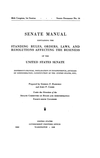 handle is hein.usccsset/usconset22278 and id is 1 raw text is: 






Senate Document No. 14


          SENATE MANUAL

                   .CONTAINING THE


STANDING RULES, ORDERS, LAWS, AND
RESOLUTIONS AFFECTING THE BUSINESS

                      OF THE


           UNITED STATES SENATE


  JEFFERSON'S MANUAL, DECLARATION OF INDEPENDENCE, ARTICLES
  OF CONFEDERATION, CONSTITUTION OF THE UNITED STATES, ETC.




             Prepared by GORDON F. HARRISON
                  and JOHN P. CODER

                Under the Direction ofthe
       SENATE COMMITTEE ON RLES AND ADMINISTRATION
                EIGHTY-SIXTH CONGRESS









                   UNITED STATES
             GOVERNMENT PRINTING OFFICE


86th Congress, 1st Session


32369


WASHINGTON : 1959


