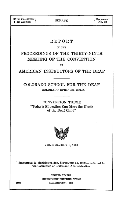 handle is hein.usccsset/usconset22280 and id is 1 raw text is: 




86TH CONGRESS        SENATE               DOCUMENT
I 2d Session J                             No. 62





                   REPORT

                      OF THE

    PROCEEDINGS OF THE THIRTY-NINTH

       MEETING OF THE CONVENTION

                       OF

   AMERICAN INSTRUCTORS OF THE DEAF


COLORADO SCHOOL FOR THE DEAF
         COLORADO SPRINGS, COLO.



         CONVENTION THEME
   Today's Education Can Meet the Needs
            of the Deaf Child










            JUNE 28-JULY 3, 1959


SEPTEMBER 11 (legislative day, SEPTEMBER 5), 1959.-Referred to
        the Committee on Rules and Administration


                  UNITED STATES
             GOVERNMENT PRINTING OFFICE
46555            WASHINGTON : 1960


