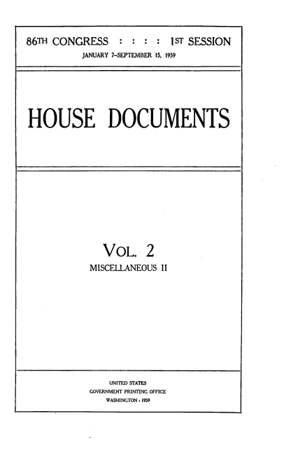 handle is hein.usccsset/usconset22282 and id is 1 raw text is: 



86TH CONGRESS : : : : 1 ST SESSION
           JANUARY 7-SEPTEMBER 15, 1959


HOUSE DOCUMENTS


   VOL. 2
MISCELLANEOUS II


    UNITED STATES
GOVERNMENT PRINTING OFFICE
   WASHINGTON: 1959


