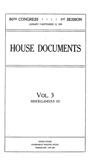 handle is hein.usccsset/usconset22283 and id is 1 raw text is: 




86TH CONGRESS : : : : 1 ST SESSION
           JANUARY 7-SEPTEMBER 15, 1959


HOUSE DOCUMENTS


   VOL. 3
MISCELLANEOUS III


    UNITED STATES
GOVERNMENT PRINTING OFFICE
  WASHINGTON: 1959-1960


