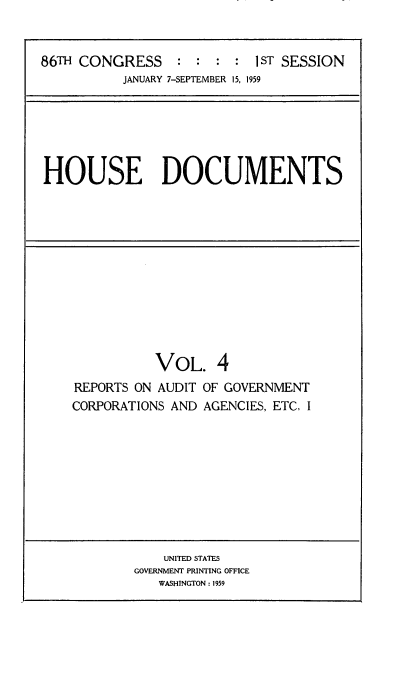 handle is hein.usccsset/usconset22284 and id is 1 raw text is: 


86TH CONGRESS     : : :  : IST SESSION
          JANUARY 7-SEPTEMBER 15, 1959


HOUSE DOCUMENTS


           VOL. 4
REPORTS ON AUDIT OF GOVERNMENT
CORPORATIONS AND AGENCIES, ETC. I


    UNITED STATES
GOVERNMENT PRINTING OFFICE
   WASHINGTON: 1959


