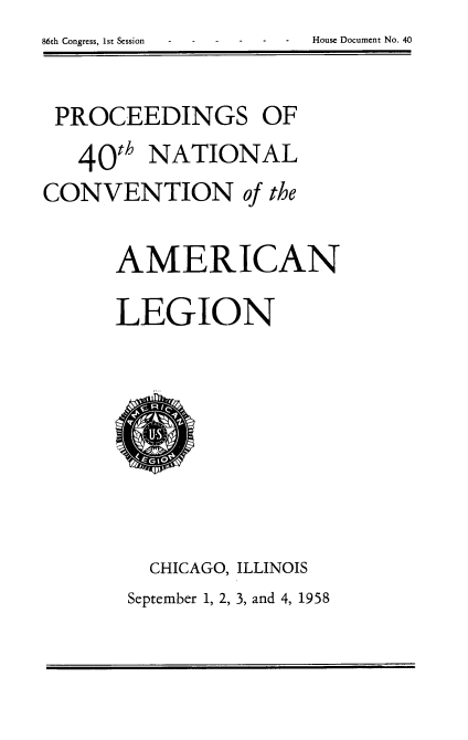 handle is hein.usccsset/usconset22286 and id is 1 raw text is: 
86th Congress, 1st Session - - House Document No. 40


PROCEEDINGS OF

   40th   NATIONAL
CONVENTION of the


       AMERICAN

       LEGION










          CHICAGO, ILLINOIS
        September 1, 2, 3, and 4, 1958


86th Congress, ist Session


House Document No. 40


