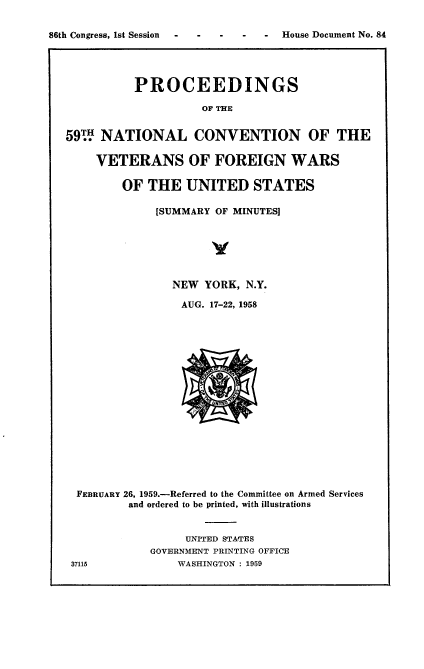 handle is hein.usccsset/usconset22288 and id is 1 raw text is: 

86th Congress, 1st Session  -  -  -  -  -  House Document No. 84




             PROCEEDINGS

                       OF THE


   591W NATIONAL CONVENTION OF THE

       VETERANS OF FOREIGN WARS

           OF  THE   UNITED STATES

                [SUMMARY OF MINUTES]






                  NEW  YORK, N.Y.

                    AUG. 17-22, 1958


















    FEBRUARY 26, 1959.-Referred to the Committee on Armed Services
            and ordered to be printed, with illustrations


                    UNITED STATES
               GOVERNMENT PRINTING OFFICE
   37115           WASHINGTON : 1959


