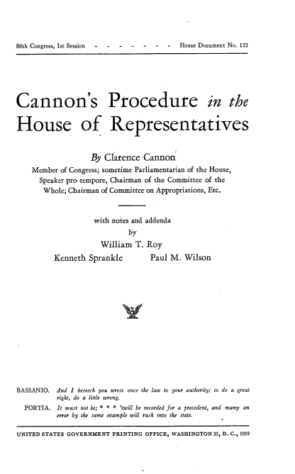 handle is hein.usccsset/usconset22289 and id is 1 raw text is: 




86th Congress, 1st Session - - - -  -  -  House Document No. 122


Cannon's Procedure in the


House of Representatives


                   By Clarence Cannon
    Member of Congress; sometime Parliamentarian of the House,
      Speaker pro tempore, Chairman of the Committee of the
      Whole; Chairman of Committee on Appropriations, Etc.


                    with notes and addenda
                             by
                      William T. Roy


Kenneth Sprankle


Paul M. Wilson


BASSANIO. And I beseech you wrest once the law to your authority; to do a great
          right, do a little wrong.
  PORTIA. It must not be; * * * 'twill be recorded for a precedent, and many an
          error by the same example will rush into the state.

UNITED STATES GOVERNMENT PRINTING OFFICE, WASHINGTON 25, D. C., 1959


86th Congress, 1st Session  . .


-  -  House Document No. 122


