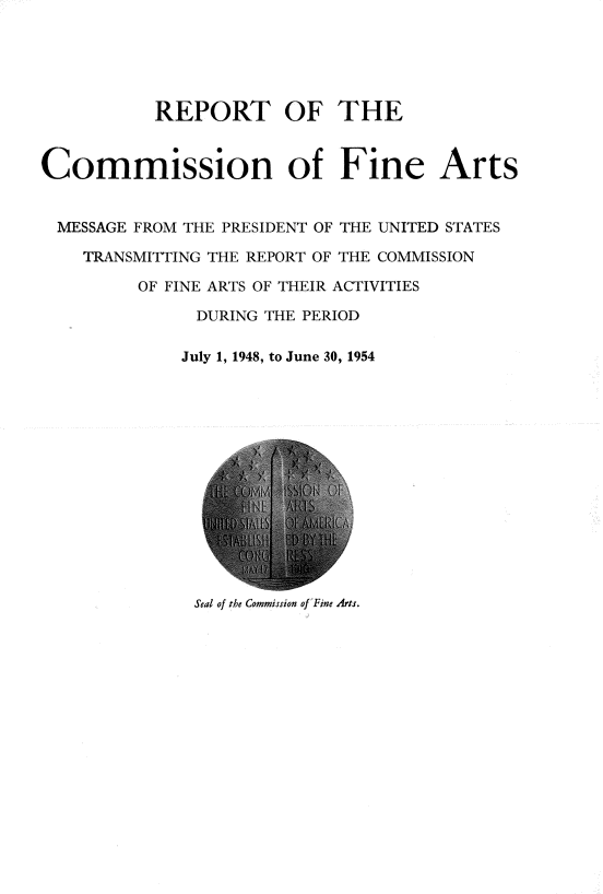 handle is hein.usccsset/usconset22290 and id is 1 raw text is: 





           REPORT OF THE


Commission of Fine Arts


MESSAGE FROM THE PRESIDENT OF THE UNITED STATES

    TRANSMITTING THE REPORT OF THE COMMISSION

         OF FINE ARTS OF THEIR ACTIVITIES

               DURING THE PERIOD

             July 1, 1948, to June 30, 1954


Seal of the Commission of Fine Arts.


