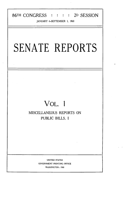 handle is hein.usccsset/usconset22291 and id is 1 raw text is: 


86TH CONGRESS : : : : 2D SESSION


JANUARY 6-SEPTEMBER 1, 1960


SENATE REPORTS


       VOL. 1

MISCELLANEOUS REPORTS ON
      PUBLIC BILLS, I


    UNITED STATES
GOVERNMENT PRINTING OFFICE
   WASHINGTON: 1960


