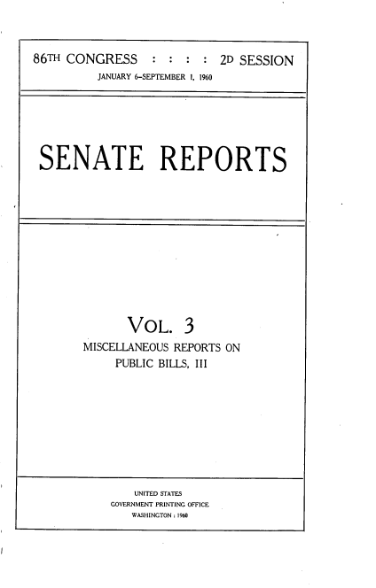 handle is hein.usccsset/usconset22293 and id is 1 raw text is: 



86TH CONGRESS     :  : :  : 2D SESSION
          JANUARY 6-SEPTEMBER 1, 1960


SENATE REPORTS


       VOL. 3
MISCELLANEOUS REPORTS ON
     PUBLIC BILLS, III


    UNITED STATES
GOVERNMENT PRINTING OFFICE
   WASHINGTON: 1960


