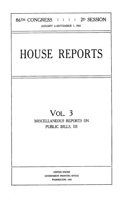 handle is hein.usccsset/usconset22300 and id is 1 raw text is: 



86TH CONGRESS     :  : :  : 2D SESSION
           JANUARY 6-SEPTEMBER I, 1960


HOUSE REPORTS


       VOL. 3
MISCELLANEOUS REPORTS ON
     PUBLIC BILLS, III


    UNITED STATES
GOVERNMENT PRINTING OFFICE
   WASHINGTON : 1960


