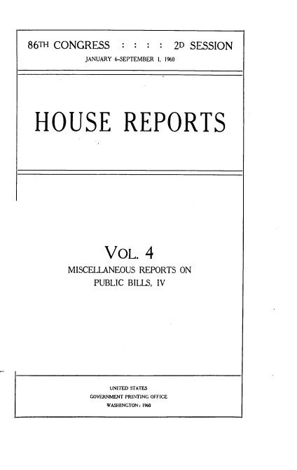 handle is hein.usccsset/usconset22301 and id is 1 raw text is: 



86TH CONGRESS     : :  : :  2D SESSION
           JANUARY 6-SEPTEMBER 1, 1960


HOUSE REPORTS


       VOL. 4
MISCELLANEOUS REPORTS ON
     PUBLIC BILLS, IV


    UNITED STATES
GOVERNMENT PRINTING OFFICE
   WASHINGTON: 1960


