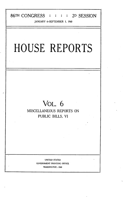 handle is hein.usccsset/usconset22303 and id is 1 raw text is: 


86TH CONGRESS     : : : : 2D SESSION
           JANUARY 6-SEPTEMBER 1, 1960






  HOUSE REPORTS












               VOL. 6
        MISCELLANEOUS REPORTS ON
             PUBLIC BILLS, VI









                UNITED STATES
            GOVERNMENT PRINTING OFFICE
               WASHINGTON : 1960


