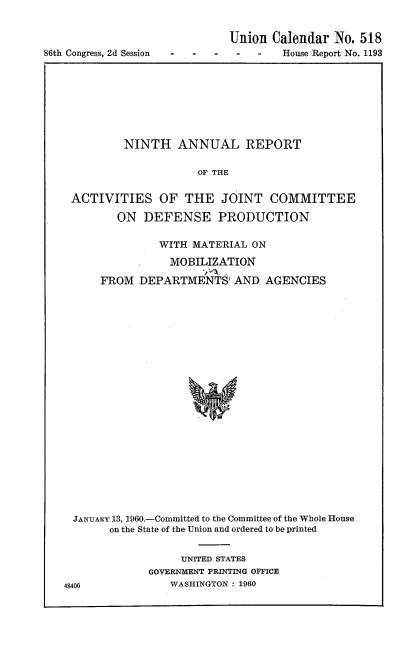 handle is hein.usccsset/usconset22305 and id is 1 raw text is: 



86th Congress, 2d Session


Union Calendar No. 518
        House Report No. 1193


        NINTH ANNUAL REPORT

                    OF THE


ACTIVITIES OF THE JOINT COMMITTEE

       ON DEFENSE PRODUCTION

              WITH MATERIAL ON

                MOBILIZATION

     FROM DEPARTMENTS AND AGENCIES























JANUARY 13, 1960.-Committed to the Committee of the Whole House
      on the State of the Union and ordered to be printed


     UNITED STATES
GOVERNMENT PRINTING OFFICE
   WASHINGTON : 1960



