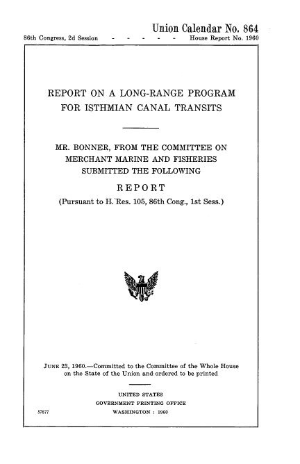 handle is hein.usccsset/usconset22308 and id is 1 raw text is: 



86th Congress, 2d Session - -


Union Calendar No. 864
-    -  House Report No. 1960


REPORT ON A LONG-RANGE PROGRAM

    FOR ISTHMIAN CANAL TRANSITS




    MR. BONNER, FROM THE COMMITTEE ON
    MERCHANT MARINE AND FISHERIES
         SUBMITTED THE FOLLOWING

                 REPORT
   (Pursuant to H.-Res. 105, 86th Cong., 1st Sess.)




















JUNE 23, 1960.-Committed to the Committee of the Whole House
     on the State of the Union and ordered to be printed


     UNITED STATES
GOVERNMENT PRINTING OFFICE
    WASHINGTON : 1960


57677


