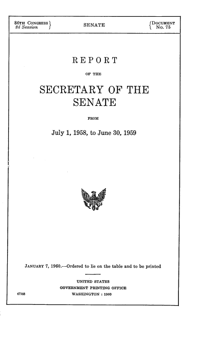 handle is hein.usccsset/usconset22311 and id is 1 raw text is: 


86TH CONGRESS         SENATE              fDOCUMENT
2d Session f                                No. 75





                  REPORT

                      OF THE


        SECRETARY OF THE

                  SENATE

                       FROM


            July 1, 1958, to June 30, 1959


  JANUARY 7, 1960.-Ordered to lie on the table and to be printed

                   UNITED STATES
             GOVERNMENT PRINTING OFFICE
47168            WASHINGTON: 1960


