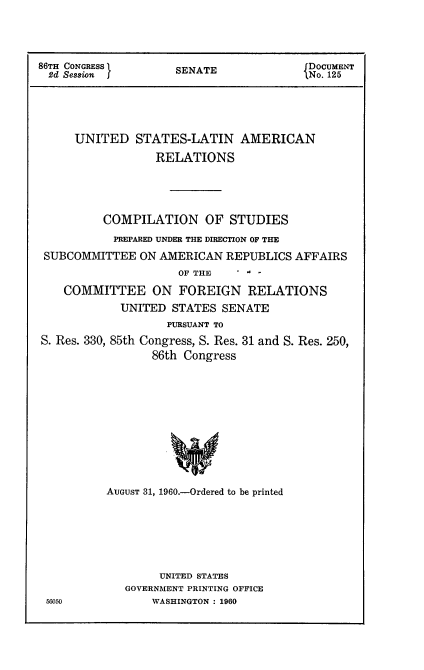 handle is hein.usccsset/usconset22313 and id is 1 raw text is: 




86TH CONGRESS ISENATE                fDOCUMENT
2d Session  f      SNo. 125





     UNITED STATES-LATIN AMERICAN

                RELATIONS





         COMPILATION OF STUDIES

         PREPARED UNDER THE DIRECTION OF THE

 SUBCOMMITTEE ON AMERICAN REPUBLICS AFFAIRS


OF THE


   COMMITTEE ON FOREIGN RELATIONS
           UNITED STATES SENATE
                 PURSUANT TO
S. Res. 330, 85th Congress, S. Res. 31 and S. Res. 250,
               86th Congress












         AUGUST 31, 1960.-Ordered to be printed


     UNITED STATES
GOVERNMENT PRINTING OFFICE
    WASHINGTON : 1960


56050


