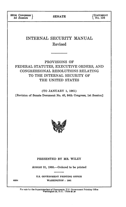 handle is hein.usccsset/usconset22314 and id is 1 raw text is: 



86TH CONGRESS I                               DOCUMENT
  2d Seosion           SENATE                  No. 126





         INTERNAL SECURITY MANUAL

                       Revised


                PROVISIONS OF
FEDERAL STATUTES, EXECUTIVE ORDERS, AND
   CONGRESSIONAL RESOLUTIONS RELATING
       TO THE INTERNAL SECURITY OF
             THE UNITED STATES


               (TO JANUARY 1, 1961)
[Revision of Senate Document No. 40, 84th Congress, 1st Session]



















            PRESENTED BY MR. WILEY


AUGUST 31, 1960.-Ordered to be printed


  U.S. GOVERNMENT PRINTING OFFICE
        WASHINGTON : 1961


60584


For sale by the Superintendent of Documents, U.S. Government Printing Office
             Washington 25, D.C. - Price $1.25


