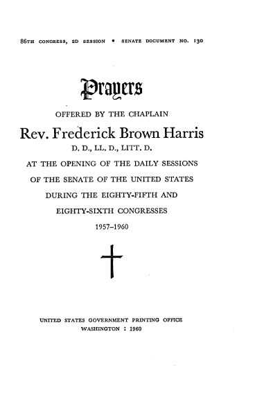 handle is hein.usccsset/usconset22315 and id is 1 raw text is: 



86TH CONGRESS, 2D SESSION  0 SENATE DOCUMENT NO. 130


        OFFERED BY THE CHAPLAIN


Rev. Frederick Brown Harris
           D. D., LL. D., LITT. D.

 AT THE OPENING OF THE DAILY SESSIONS

 OF THE SENATE OF THE UNITED STATES

      DURING THE EIGHTY-FIFTH AND

        EIGHTY-SIXTH CONGRESSES

                1957-1960





                t


UNITED STATES GOVERNMENT PRINTING OFFICE
         WASHINGTON : 1960


