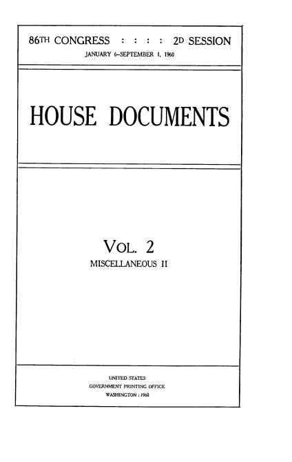 handle is hein.usccsset/usconset22317 and id is 1 raw text is: 



86TH CONGRESS : : : : 2D SESSION
           JANUARY 6-SEPTEMBER 1, 1%0


HOUSE DOCUMENTS


  VOL. 2
MISCELLANEOUS II


    UNITED STATES
GOVERNMENT PRINTING OFFICE
   WASHINGTON: 1960


