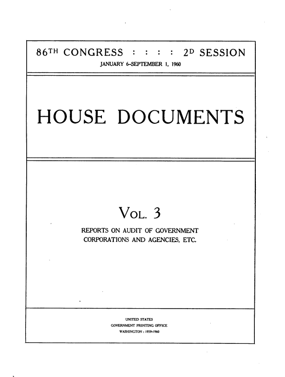 handle is hein.usccsset/usconset22318 and id is 1 raw text is: 





86TH CONGRESS        : : : : 2D SESSION
              JANUARY 6-SEPTEMBER 1. 1960


HOUSE DOCUMENTS


VOL.


REPORTS ON AUDIT OF GOVERNMENT
CORPORATIONS AND AGENCIES, ETC.


   UNITED STATES
GOVERNMENT PRINTING OFFICE
  WASHINGTON: 1959-1960


