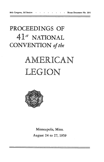 handle is hein.usccsset/usconset22319 and id is 1 raw text is: 


PROCEEDINGS OF
   41st NATIONAL
CONVENTION of the

      AMERICAN

      LEGION


Minneapolis, Minn.
August 24 to 27, 1959


86th Congress, 2d Session


-House Document No. 291


