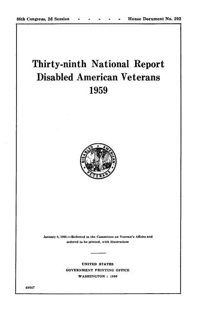 handle is hein.usccsset/usconset22320 and id is 1 raw text is: 



86th Congress, 2d Session      -      -   House Document No. 292


Thirty-ninth National Report


  Disabled American Veterans


                     1959


January 6, 1960.-Referred to the Committee on Veteran's Affairs and
         ordered to be printed, with illustrations


      UNITED STATES
GOVERNMENT PRINTING OFFICE
     WASHINGTON': 1960


49647


