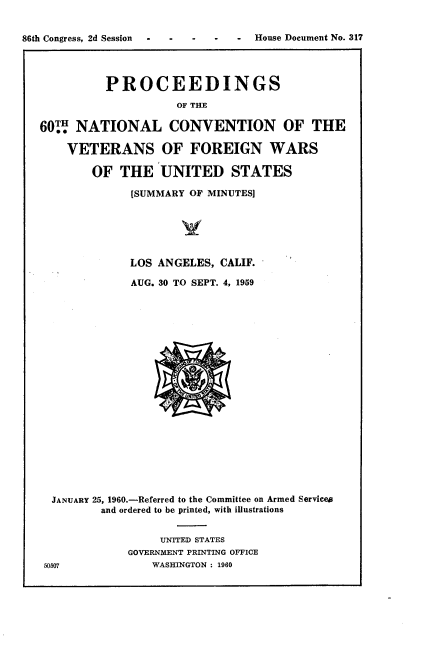 handle is hein.usccsset/usconset22321 and id is 1 raw text is: 







          PROCEEDINGS
                    OF THE

60TW NATIONAL CONVENTION OF THE

    VETERANS OF FOREIGN WARS

        OF THE UNITED STATES

              [SUMMARY OF MINUTES]






              LOS ANGELES, CALIF.

              AUG. 30 TO SEPT. 4, 1959


JANUARY 25, 1960.-Referred to the Committee on Armed Servicea
         and ordered to be printed, with illustrations


                 UNITED STATES
             GOVERNMENT PRINTING OFFICE
50507           WASHINGTON : 1960


86th Congress, 2d Session


-  House Document No. 317


