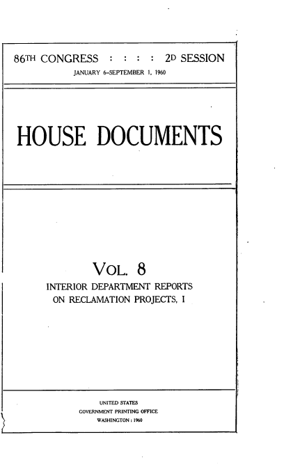 handle is hein.usccsset/usconset22322 and id is 1 raw text is: 




86TH CONGRESS : : : : 2D SESSION
           JANUARY 6-SEPTEMBER 1, 1960


HOUSE DOCUMENTS


        VOL. 8
INTERIOR DEPARTMENT REPORTS
ON  RECLAMATION PROJECTS, I


    UNITED STATES
GOVERNMENT PRINTING OFFICE
   WASHINGTON: 1%0


