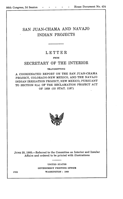 handle is hein.usccsset/usconset22323 and id is 1 raw text is: 
86th Congress, 2d Session - -    -    House Document No. 424


     SAN JUAN-CHAMA AND NAVAJO

             INDIAN PROJECTS





                  LETTER
                      FROM

      SECRETARY OF THE INTERIOR
                   TRANSMITTING

 A COORDINATED REPORT ON THE SAN JUAN-CHAMA
 PROJECT, COLORADO-NEW MEXICO, AND THE NAVAJO
 INDIAN IRRIGATION PROJECT, NEW MEXICO, PURSUANT
 TO SECTION 9(a) OF THE REiCLAMATION PROJECT ACT
              OF 1939 (53 STAT. 1187)




















JUNE 20, 1960.-Referred to the Committee on Interior and Insular
      Affairs and ordered to be printed with illustrations


     UNITED STATES
GOVERNMENT PRINTING OFFICE
    WASHINGTON : 1960


57502


