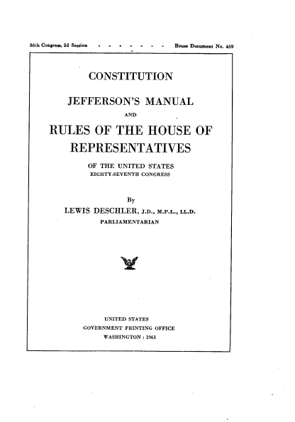 handle is hein.usccsset/usconset22327 and id is 1 raw text is: 




86th Congress, 2d Session      oeo   nN.


        CONSTITUTION


    JEFFERSON'S MANUAL

                AND

RULES OF THE HOUSE OF

    REPRESENTATIVES

        OF THE UNITED STATES
        EIGHTY-SEVENTH CONGRESS



                By
   LEWIS DESCHLER, J.D., M.P.L., LL.D.
           PARLIAMENTARIAN


    UNITED STATES
GOVERNMENT PRINTING OFFICE
    WASHINGTON: 1961


House Document No. 459


