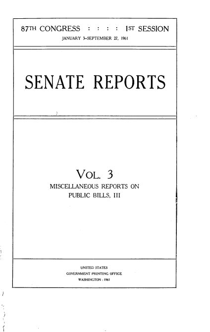 handle is hein.usccsset/usconset22330 and id is 1 raw text is: 


87TH CONGRESS     :  : :  : iST SESSION
           JANUARY 3-SEPTEMBER 27, 1961


SENATE REPORTS


       VOL. 3
MISCELLANEOUS REPORTS ON
     PUBLIC BILLS, III


    UNITED STATES
GOVERNMENT PRINTING OFFICE
   WASHINGTON: 1961


