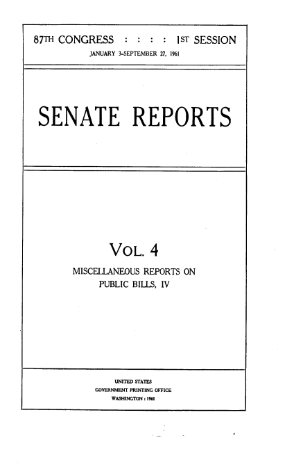 handle is hein.usccsset/usconset22331 and id is 1 raw text is: 


87TH CONGRESS     :  : :  : 1ST SESSION
           JANUARY 3-SEPTEMBER 27, 1961


SENATE REPORTS


       VOL. 4

MISCELLANEOUS REPORTS ON
     PUBLIC BILLS, IV


    UNITED STATES
GOVERNMENT PRINTING OFFICE
   WASHINGTON: 1961


