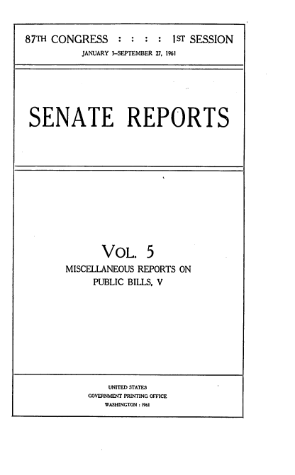 handle is hein.usccsset/usconset22332 and id is 1 raw text is: 


87TH CONGRESS     : :  : :  IST SESSION
           JANUARY 3-SEPTEMBER 27, 1961


SENATE REPORTS


       VOL. 5
MISCELLANEOUS REPORTS ON
     PUBLIC BILLS, V


    UNITED STATES
GOVERNMENT PRINTING OFFICE
   WASHINGTON .1961


