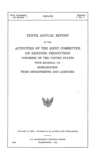 handle is hein.usccsset/usconset22334 and id is 1 raw text is: 




87TH CONGRESS        SENATE               REPORT
  ist Session  f  SEAE No. 1







          TENTH ANNUAL REPORT

                     OF THE

   ACTIVITIES OF THE JOINT COMMITTEE

         ON DEFENSE PRODUCTION

       CONGRESS OF THE UNITED STATES


63983


           WITH MATERIAL ON

           MOBILIZATION
  FROM DEPARTMENTS AND AGENCIES






















JANUARY 9, 1961.-Ordered to be printed with illustrations


        U.S. GOVERNMENT PRINTING OFFICE
             WASHINGTON : 1961


