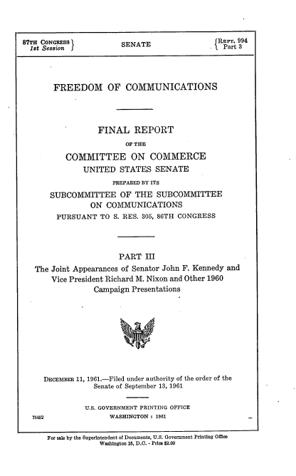 handle is hein.usccsset/usconset22337 and id is 1 raw text is: 


          'IrREPT. 994
87TH CONGRESS       SENATE              X Part 3
  18t Session JPr




      FREEDOM OF COMMUNICATIONS




                FINAL REPORT
                     OF THE
         COMMITTEE ON COMMERCE
            UNITED STATES SENATE
                   PREPARED BY ITS
      SUBCOMMITTEE OF THE SUBCOMMITTEE
              ON COMMUNICATIONS
       PURSUANT TO S. RES. 305, 86TH CONGRESS



                    PART III
  The Joint Appearances of Senator John F. Kennedy and
      Vice President Richard M. Nixon and Other 1960
               Campaign Presentations









    DECEMBER 11, 1961.-Filed under authority of the order of the
               Senate of September 13, 1961

             U.S. GOVERNMENT PRINTING OFFICE
  7542            WASHINGTON : 1961

     For sale by the Superintendent of Documents, U.S. Government Printing Office
                Washington 25, D.C. - Price $2.00


