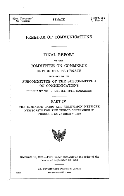 handle is hein.usccsset/usconset22338 and id is 1 raw text is: 




87TH CONGRESS        SENATE               RPart 4
  Ist Session  f Pr





       FREEDOM OF COMMUNICATIONS





                FINAL REPORT
                      OF THE

         COMMITTEE ON COMMERCE
             UNITED STATES SENATE
                   PREPARED BY ITS

     SUBCOMMITTEE OF THE SUBCOMMITTEE
              ON COMMUNICATIONS'
       PURSUANT TO S. RES. 305, 86TH CONGRESS


                    PART IV

   THE 15-MINUTE RADIO AND TELEVISION NETWORK
      NEWSCASTS FOR THE PERIOD SEPTEMBER 26
             THROUGH NOVEMBER 7, 1960


DECEMBER 12, 1961.-Filed under authority of the order of the
           Senate of September 13, 1961


         U.S. GOVERNMENT PRINTING OFFICE


WASHINGTON : 1961


75452


