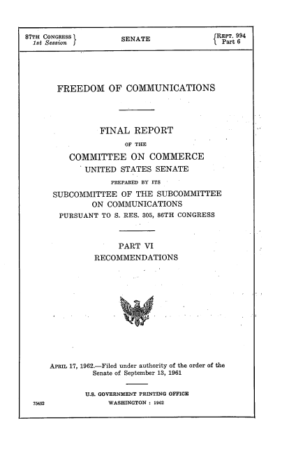 handle is hein.usccsset/usconset22340 and id is 1 raw text is: 



87TH CONGRESS        SENATE                REPT. 994
  1st Session                               Part 6






       FREEDOM OF COMMUNICATIONS




                 FINAL REPORT
                      OF THE

          COMMITTEE ON COMMERCE
             UNITED STATES SENATE
                   PREPARED BY ITS

      SUBCOMMITTEE OF THE SUBCOMMITTEE
               ON COMMUNICATIONS
        PURSUANT TO S. RES. 305, 86TH CONGRESS



                     PART VI
               RECOMMENDATIONS













     APRIL 17, 1962.-Filed under authority of the order of the
               Senate of September 13, 1961


U.S. GOVERNMENT PRINTING OFFICE
     WASHINGTON : 1962


75452


