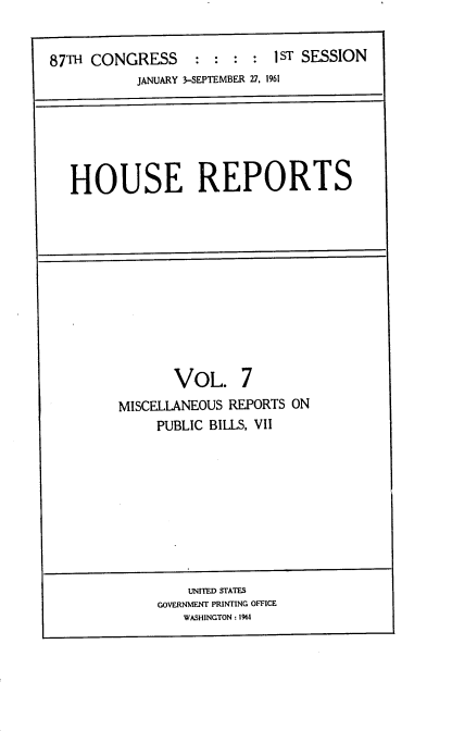 handle is hein.usccsset/usconset22347 and id is 1 raw text is: 


87TH CONGRESS     :  : :  : I ST SESSION
           JANUARY 3-SEPTEMBER 27, 1961


HOUSE REPORTS


       VOL. 7
MISCELLANEOUS REPORTS ON
     PUBLIC BILLS, VII


    UNITED STATES
GOVERNMENT PRINTING OFFICE
   WASHINGTON : 1961


