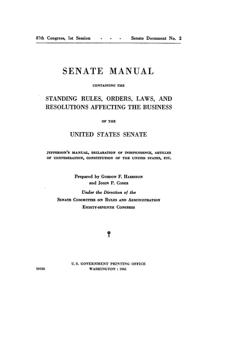 handle is hein.usccsset/usconset22352 and id is 1 raw text is: 






87th Congress, 1st Session


S.      Senate Document No. 2


          SENATE MANUAL

                    CONTAINING THE


   STANDING RULES, ORDERS, LAWS, AND

   RESOLUTIONS AFFECTING THE BUSINESS


                        OF THE


            UNITED STATES SENATE


    JEFFERSON'S MANUAL, DECLARATION OF INDEPENDENCE, ARTICLES
    OF CONFEDERATION, CONSTITUTION OF THE UNITED STATES, ETC.



              Prepared by GORDON F. HARRISON
                   and JOHN P. CODER

                 Under the Direction of the
        SENATE COMMITTEE ON RULES AND ADMINISTRATION
                 EIGHTY-SEVENTH CONGRESS










             U.S. GOVERNMENT PRINTING OFFICE
59330              WASHINGTON: 1961


