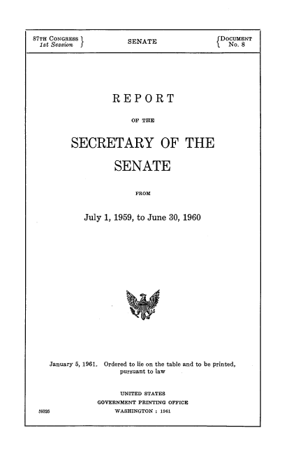 handle is hein.usccsset/usconset22353 and id is 1 raw text is: 



87TH CONGRESS         SENATE               DOCUMENT
  1st Session         S                      No. 8







                  REPORT


                       OF THE


         SECRETARY OF THE


       SENATE


            FROM


July 1, 1959, to June 30, 1960


January 5, 1961.


Ordered to lie on the table and to be printed,
    pursuant to law


     UNITED STATES
GOVERNMENT PRINTING OFFICE
    WASHINGTON : 1961


