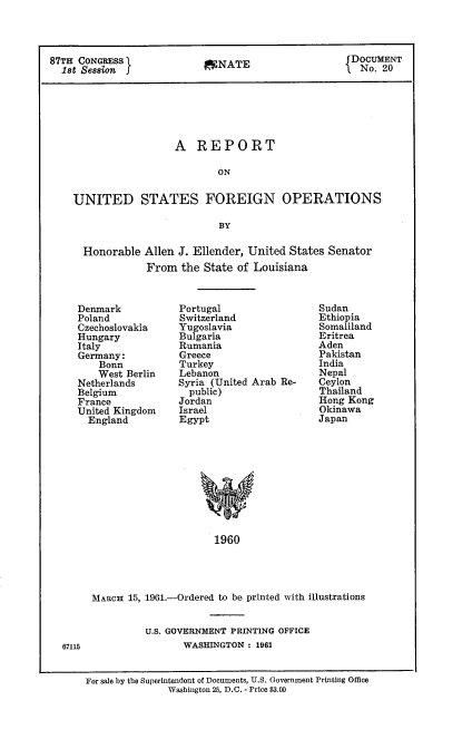 handle is hein.usccsset/usconset22355 and id is 1 raw text is: 



87TH CONGRESS                                        DONATE CUMENT
  ist Session J                A                       No. 20






                      A REPORT

                              ON


    UNITED STATES FOREIGN OPERATIONS

                              BY


Honorable Allen J. Ellender, United States Senator
           From the State of Louisiana


Denmark
Poland
Czechoslovakia
Hungary
Italy
Germany:
    Bonn
    West Berlin
Netherlands
Belgium
France
United Kingdom
  England


Portugal
Switzerland
Yugoslavia
Bulgaria
Rumania
Greece
Turkey
Lebanon
Syria (United Arab Re-
  public)
Jordan
Israel
Egypt


1960


MARCH 15, 1961.-Ordered to be printed with illustrations


          U.S. GOVERNMENT PRINTING OFFICE
                WASHINGTON : 1961


For sale by the Superintendent of Documents, U.S. Government Printing Office
               Washington 25, D.C. - Price $3.00


Sudan
Ethiopia
Somaliland
Eritrea
Aden
Pakistan
India
Nepal
Ceylon
Thailand
Hong Kong
Okinawa
Japan


