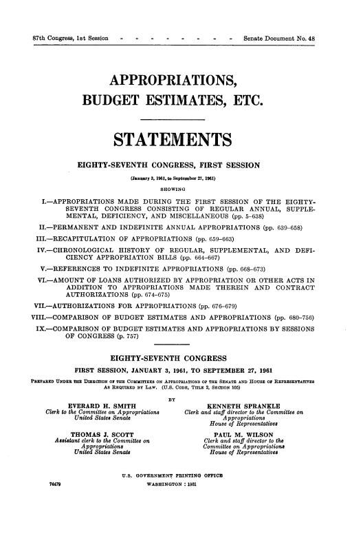 handle is hein.usccsset/usconset22356 and id is 1 raw text is: 



87th Congress, 1st Session - - -


                   APPROPRIATIONS,


             BUDGET ESTIMATES, ETC.





                     STATEMENTS


            EIGHTY-SEVENTH CONGRESS, FIRST SESSION

                         (January 3, 1961, to September 27, 1961)
                                SHOWING

   I.-APPROPRIATIONS MADE DURING THE FIRST SESSION OF THE EIGHTY-
         SEVENTH CONGRESS CONSISTING OF REGULAR ANNUAL, SUPPLE-
         MENTAL, DEFICIENCY, AND MISCELLANEOUS (pp. 5-638)
  II.-PERMANENT AND INDEFINITE ANNUAL APPROPRIATIONS (pp. 639-658)
  III.-RECAPITULATION OF APPROPRIATIONS (pp. 659-663)
  IV.-CHRONOLOGICAL HISTORY OF REGULAR, SUPPLEMENTAL, AND DEFI-
         CIENCY APPROPRIATION BILLS (pp. 664-667)
  V.-REFERENCES TO INDEFINITE APPROPRIATIONS (pp. 668-673)
  VI.-AMOUNT OF LOANS AUTHORIZED BY APPROPRIATION OR OTHER ACTS IN
         ADDITION TO APPROPRIATIONS MADE THEREIN AND CONTRACT
         AUTHORIZATIONS (pp. 674-675)
 VII.-AUTHORIZATIONS FOR APPROPRIATIONS (pp. 676-679)
 VIII.-COMPARISON OF BUDGET ESTIMATES AND APPROPRIATIONS (pp. 680-756)
 IX.-COMPARISON OF BUDGET ESTIMATES AND APPROPRIATIONS BY SESSIONS
         OF CONGRESS (p. 757)


                    EIGHTY-SEVENTH CONGRESS
           FIRST SESSION, JANUARY 3, 1961, TO SEPTEMBER 27, 1961
PREPARED UNDER THE DIRECTION OF THE COMMITTEES ON APPROPRIATIONS OF THE SENATE AND HOUSE OF REPRESENTATIVES
                  As REQUIRED BY LAw. (U.S. CODE, TITLE 2, SECTION 105)

                                  BY
         EVERARD H. SMITH                   KENNETH SPRANKLE
    Clerk to the Committee on Appropriations  Clerk and staff director to the Committee on
           United States Senate                Appropriations
                                            House of Representatives
          THOMAS J. SCOTT                    PAUL M. WILSON
      Assistant clerk to the Committee on  Clerk and staff director to the
            Appropriations                 Committee on Appropriations
            United States Senate            House of Representatives


                       U.S. GOVERNMENT PRINTING OFFICR
     74479                   WASHINGTON : 1961


Senate Document No. 48


