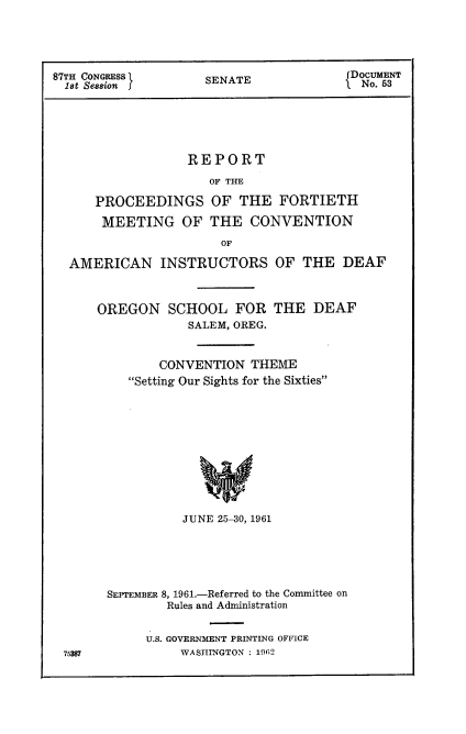 handle is hein.usccsset/usconset22357 and id is 1 raw text is: 




87TH CONGRESS       SENATE            DocUMENT
1st Session  SE TNo. 53





                 REPORT
                    OF THE

     PROCEEDINGS OF THE FORTIETH

     MEETING OF THE CONVENTION
                      OF

  AMERICAN INSTRUCTORS OF THE DEAF


OREGON SCHOOL FOR THE DEAF
            SALEM, OREG.


        CONVENTION THEME
    Setting Our Sights for the Sixties











           JUNE 25-30, 1961


75387


SEPTEMBER 8, 1961.-Referred to the Committee on
        Rules and Administration


     U.S. GOVERNMENT PRINTING OFFICE
         WASHINGTON : 1962


