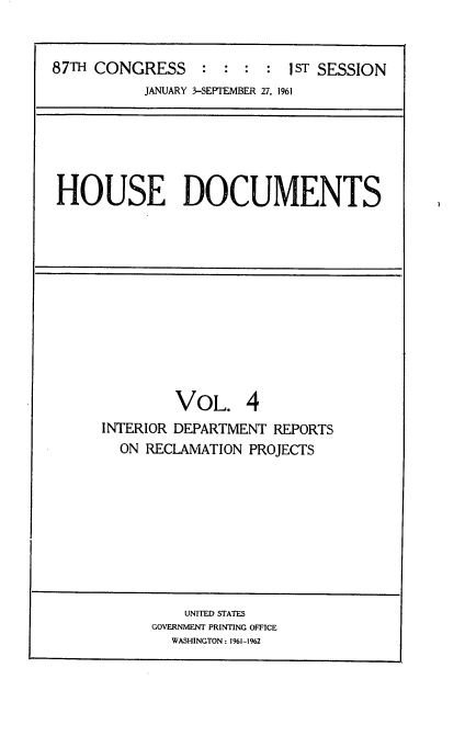 handle is hein.usccsset/usconset22361 and id is 1 raw text is: 


87TH CONGRESS     : :  : :  1ST SESSION
           JANUARY 3-SEPTEMBER 27, 1961


HOUSE DOCUMENTS


         VOL. 4
INTERIOR DEPARTMENT REPORTS
  ON RECLAMATION PROJECTS


    UNITED STATES
GOVERNMENT PRINTING OFFICE
  WASHINGTON: 1%1-1962


