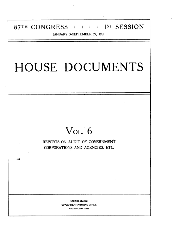 handle is hein.usccsset/usconset22363 and id is 1 raw text is: 




87TH  CONGRESS : : : : 1ST SESSION
             JANUARY 3-SEPTEMBER 27, 1961


HOUSE DOCUMENTS


VOL.


6


REPORTS ON AUDIT OF GOVERNMENT
CORPORATIONS AND AGENCIES, ETC.


   UNITED STATES
GOVERNMENT PRINTING OFFICE
   WASHINGTON: 1%)


