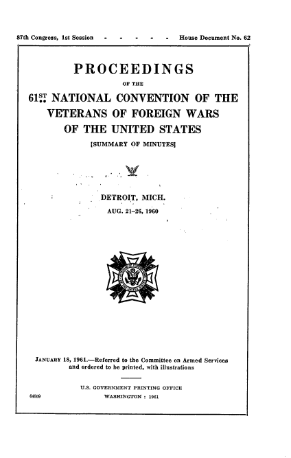 handle is hein.usccsset/usconset22365 and id is 1 raw text is: 




87th Congress, 1st Session - -     House Document No. 62




            PROCEEDINGS

                       OF THE

   61   NATIONAL CONVENTION OF THE

       VETERANS OF FOREIGN WARS

          OF  THE   UNITED STATES

                [SUMMARY OF MINUTES]







                  DETROIT, MICH.

                    AUG. 21-26, 1960






















    JANUARY 18, 1961.-Referred to the Committee on Armed Services
           and ordered to be printed, with illustrations


              U.S. GOVERNMENT PRINTING OFFICE
   64609           WASHINGTON : 1961


