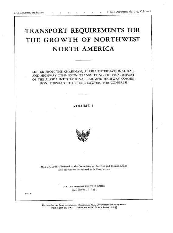 handle is hein.usccsset/usconset22367 and id is 1 raw text is: 


House Document No. 176, Volume 1


87th Congress, 1st Session


TRANSPORT REQUIREMENTS FOR


THE GROWTH OF NORTHWEST


              NORTH AMERICA






    LETTER FROM THE CHAIRMAN,  ALASKA INTERNATIONAL  RAIL
    AND HIGHWAY  COMMISSION, TRANSMITTING THE FINAL REPORT
    OF THE ALASKA INTERNATIONAL RAIL AND HIGHWAY  COMMIS-
        SION, PURSUANT TO PUBLIC LAW 884, 84TH CONGRESS







                         VOLUME   1




















        MAY 25, 1961.-Referred to the Committee on Interior and Insular Affairs
                 and ordered to be printed with illustrations


U.S. GOVERNMENT PRINTING OFFICE
    WASHINGTON : 1961


70243 0


For sale by the Superintendent of Documents, U.S. Government Printing Office
     Washington 25, D.C. - Price per set of three volumes, $11.50


