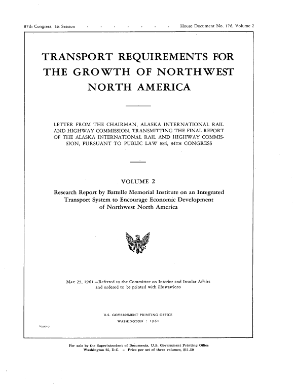 handle is hein.usccsset/usconset22368 and id is 1 raw text is: 




87th Congress, 1st Session                        House Document No. 176, Volume 2


TRANSPORT REQUIREMENTS FOR


THE GROWTH OF NORTHWEST


               NORTH AMERICA






    LETTER FROM  THE CHAIRMAN,  ALASKA INTERNATIONAL   RAIL
    AND HIGHWAY  COMMISSION, TRANSMITTING  THE FINAL REPORT
    OF THE ALASKA INTERNATIONAL  RAIL AND HIGHWAY   COMMIS-
        SION, PURSUANT TO  PUBLIC LAW 884, 84TH CONGRESS






                          VOLUME 2

    Research Report by Battelle Memorial Institute on an Integrated
       Transport System to Encourage Economic Development
                   of Northwest North America













        MAY 25, 1961.-Referred to the Committee on Interior and Insular Affairs
                 and ordered to be printed with illustrations


U.S. GOVERNMENT PRINTING OFFICE
    WASHINGTON : 1961


70243 0


For sale by the Superintendent of Documents, U.S. Government Printing Office
     Washington 25, D.C. - Price per set of three volumes, $11.50


House Document No. 176, Volume 2


87th Congress, 1sr Session


