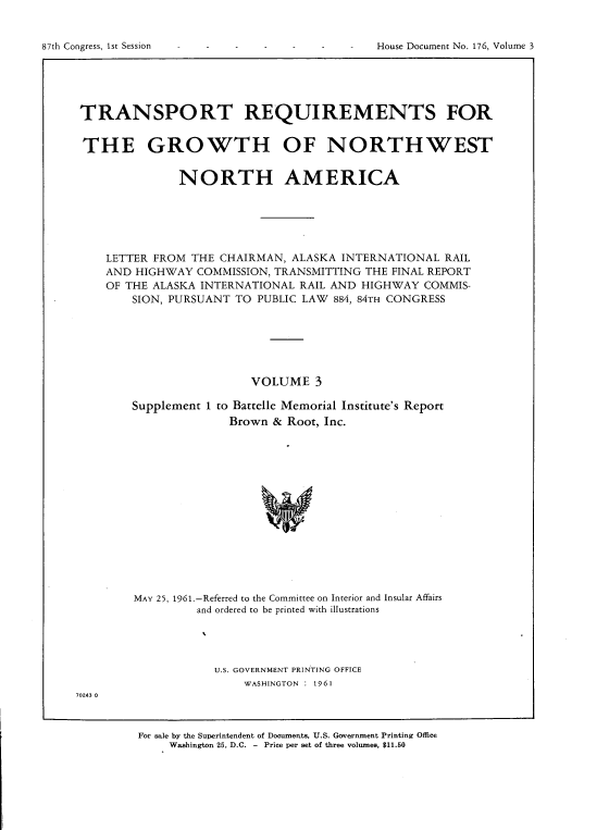 handle is hein.usccsset/usconset22369 and id is 1 raw text is: 



87th Congress, 1st Session                       House Document No. 176, Volume 3


TRANSPORT REQUIREMENTS FOR


THE GROWTH OF NORTHWEST


               NORTH AMERICA






    LETTER FROM  THE CHAIRMAN, ALASKA  INTERNATIONAL  RAIL
    AND HIGHWAY  COMMISSION, TRANSMITTING THE FINAL REPORT
    OF THE ALASKA INTERNATIONAL  RAIL AND HIGHWAY  COMMIS-
        SION, PURSUANT TO PUBLIC LAW  884, 84TH CONGRESS







                         VOLUME 3

        Supplement 1 to Battelle Memorial Institute's Report
                      Brown  & Root, Inc.















        MAY 25, 1961.-Referred to the Committee on Interior and Insular Affairs
                 and ordered to be printed with illustrations


U.S. GOVERNMENT PRINTING OFFICE
    WASHINGTON : 1961


70243 0


For sale by the Superintendent of Documents, U.S. Government Printing Office
     Washington 25, D.C. - Price per set of three volumes, $11.50


87th Congress, Ist Session


House Document No. 1.76, Volume 3


