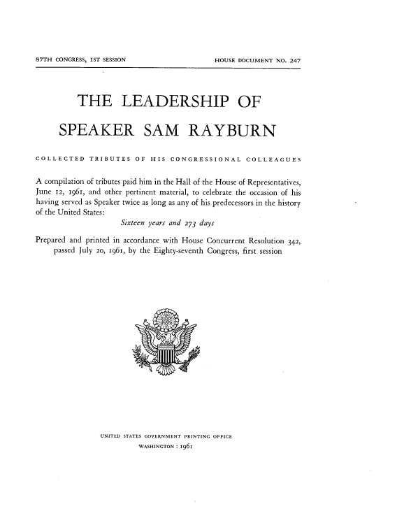 handle is hein.usccsset/usconset22370 and id is 1 raw text is: 










          THE LEADERSHIP OF


      SPEAKER SAM RAYBURN


COLLECTED TRIBUTES OF HIS CONGRESSIONAL COLLEAGUES

A compilation of tributes paid him in the Hall of the House of Representatives,
June 12, 1961, and other pertinent material, to celebrate the occasion of his
having served as Speaker twice as long as any of his predecessors in the history
of the United States:
                    Sixteen years and 273 days

Prepared and printed in accordance with House Concurrent Resolution 342,
    passed July 20, 1961, by the Eighty-seventh Congress, first session




















               UNITED STATES GOVERNMENT PRINTING OFFICE
                         WASHINGTON: 1961


87TH CONGRESS, IST SESSION


HOUSE DOCUMENT NO. 247


