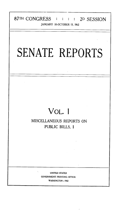 handle is hein.usccsset/usconset22371 and id is 1 raw text is: 


87TH CONGRESS     :  : :  : 2D SESSION
            JANUARY 10-OCTOBER 13, 1962


SENATE REPORTS


       VOL. 1

MISCELLANEOUS REPORTS ON
      PUBLIC BILLS, I


    UNITED STATES
GOVERNMENT PRINTING OFFICE
   WASHINGTON : 1962


