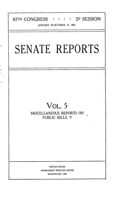 handle is hein.usccsset/usconset22374 and id is 1 raw text is: 



87TH CONGRESS : : :- : 2D SESSION
           JANUARY 10-OCTOBER 13, 1962


SENATE REPORTS


       VOL. 5
MISCELLANEOUS REPORTS ON
     PUBLIC BILLS, V


    UNITED STATES
GOVERNMENT PRINTING OFFICE
   WASHINGTON: 1962


